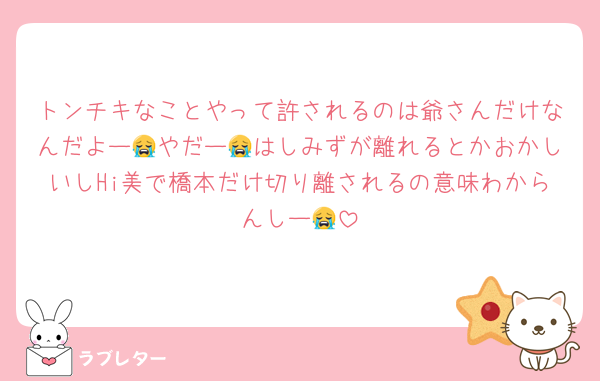 トンチキなことやって許されるのは爺さんだけなんだよー😭やだー😭はしみずが離れるとかおかしいしHi美で橋本だけ切り離されるの意味わからんしー😭