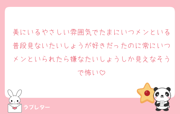 美にいるやさしい雰囲気でたまにいつメンといる普段見ないたいしょうが好きだったのに常にいつメンといられたら嫌なたいしょうしか見えなそうで怖い