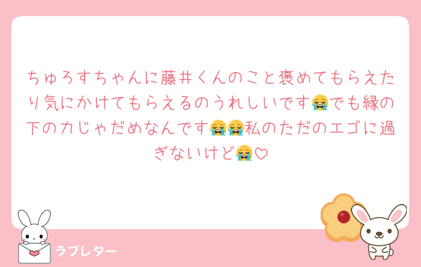ちゅろすちゃんに藤井くんのこと褒めてもらえたり気にかけてもらえるのうれしいです😭でも縁の下の力じゃだめなんです😭😭私のただのエゴに過ぎないけど😭
