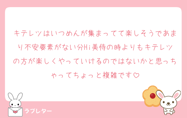 キテレツはいつめんが集まってて楽しそうであまり不安要素がない分Hi美侍の時よりもキテレツの方が楽しくやっていけるのではないかと思っちゃってちょっと複雑です