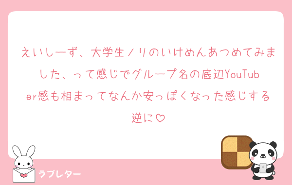 えいしーず、大学生ノリのいけめんあつめてみました、って感じでグループ名の底辺YouTuber感も相まってなんか安っぽくなった感じする逆に