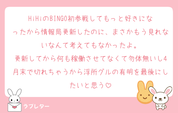 HiHiのBINGO初参戦してもっと好きになったから情報局更新したのに、まさかもう見れないなんて考えてもなかったよ。
更新してから何も稼働させてなくて勿体無いし4月末で切れちゃうから浮所グルの有明を最後にしたいと思う