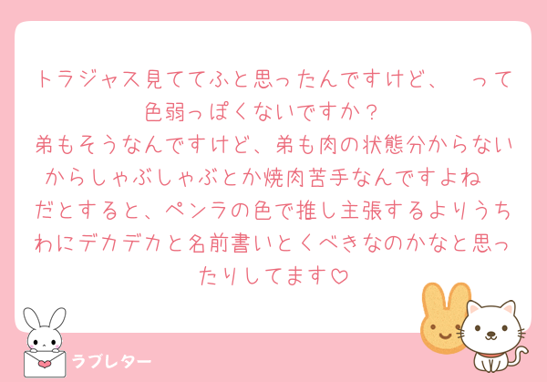 トラジャス見ててふと思ったんですけど、🧡って色弱っぽくないですか？
弟もそうなんですけど、弟も肉の状態分からないからしゃぶしゃぶとか焼肉苦手なんですよね
だとすると、ペンラの色で推し主張するよりうちわにデカデカと名前書いとくべきなのかなと思ったりしてます