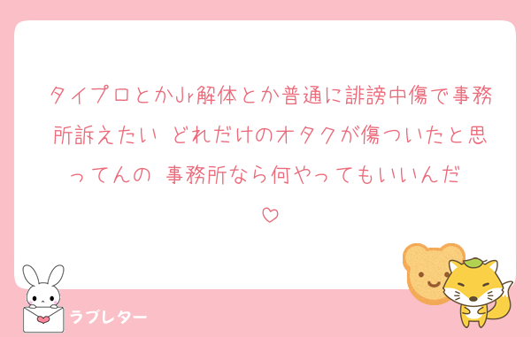 タイプロとかJr解体とか普通に誹謗中傷で事務所訴えたい☺️どれだけのオタクが傷ついたと思ってんの☺️事務所なら何やってもいいんだ☺️