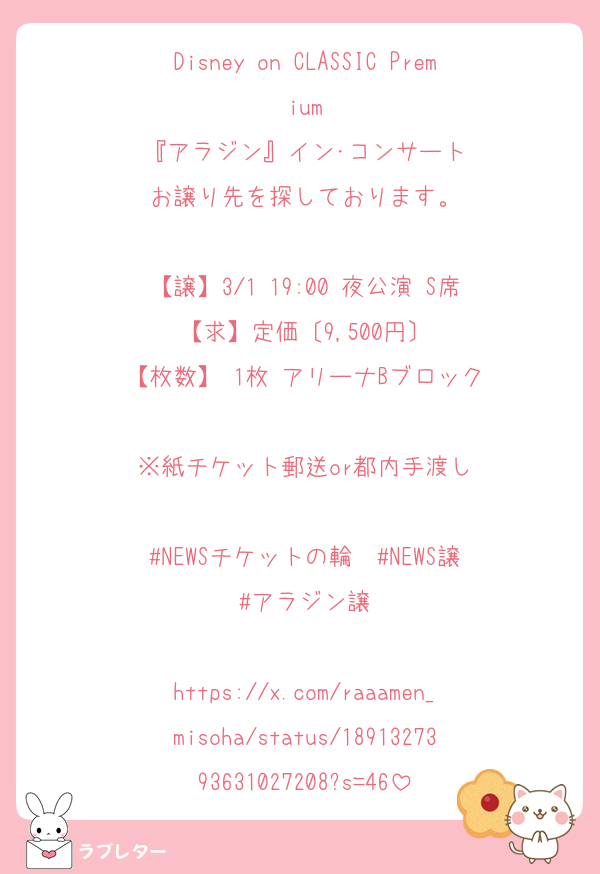 Disney on CLASSIC Premium
『アラジン』イン･コンサート
お譲り先を探しております。

【譲】3/1 19:00 夜公演 S席
【求】定価〔9,500円〕
【枚数】 1枚 アリーナBブロック

※紙チケット郵送or都内手渡し

#NEWSチケットの輪  #NEWS譲
#アラジン譲

https://x.com/raaamen_misoha/status/1891327393631027208?s=46