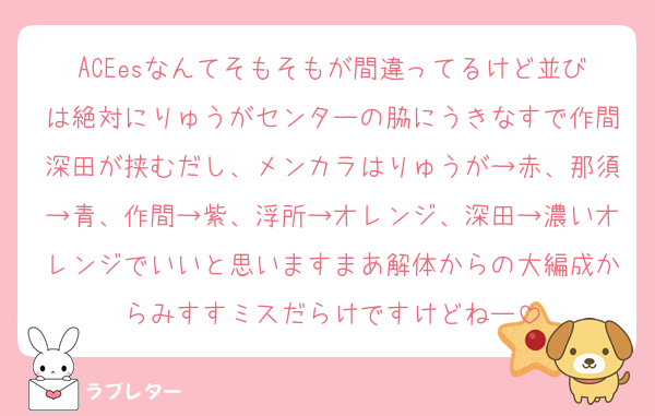 ACEesなんてそもそもが間違ってるけど並びは絶対にりゅうがセンターの脇にうきなすで作間深田が挟むだし、メンカラはりゅうが→赤、那須→青、作間→紫、浮所→オレンジ、深田→濃いオレンジでいいと思いますまあ解体からの大編成からみすすミスだらけですけどねー