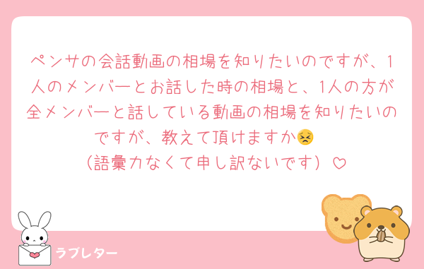 ペンサの会話動画の相場を知りたいのですが、1人のメンバーとお話した時の相場と、1人の方が全メンバーと話している動画の相場を知りたいのですが、教えて頂けますか😣
（語彙力なくて申し訳ないです）