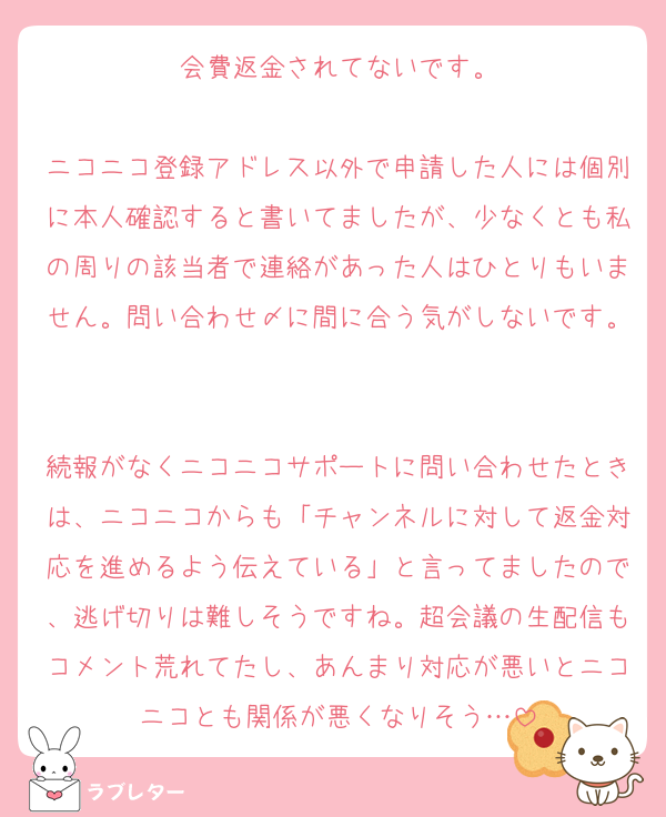 会費返金されてないです。

ニコニコ登録アドレス以外で申請した人には個別に本人確認すると書いてましたが、少なくとも私の周りの該当者で連絡があった人はひとりもいません。問い合わせ〆に間に合う気がしないです。

続報がなくニコニコサポートに問い合わせたときは、ニコニコからも「チャンネルに対して返金対応を進めるよう伝えている」と言ってましたので、逃げ切りは難しそうですね。超会議の生配信もコメント荒れてたし、あんまり対応が悪いとニコニコとも関係が悪くなりそう…