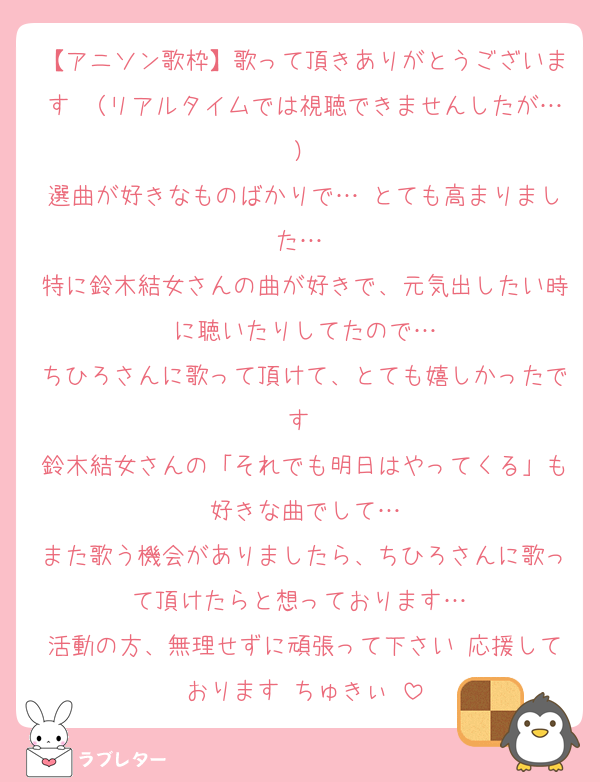 【アニソン歌枠】歌って頂きありがとうございます♡（リアルタイムでは視聴できませんしたが…）
選曲が好きなものばかりで…♡とても高まりました…♡
特に鈴木結女さんの曲が好きで、元気出したい時に聴いたりしてたので…
ちひろさんに歌って頂けて、とても嬉しかったです♡
鈴木結女さんの「それでも明日はやってくる」も好きな曲でして…
また歌う機会がありましたら、ちひろさんに歌って頂けたらと想っております…♡
活動の方、無理せずに頑張って下さい♡応援しております♡ちゅきぃ♡
