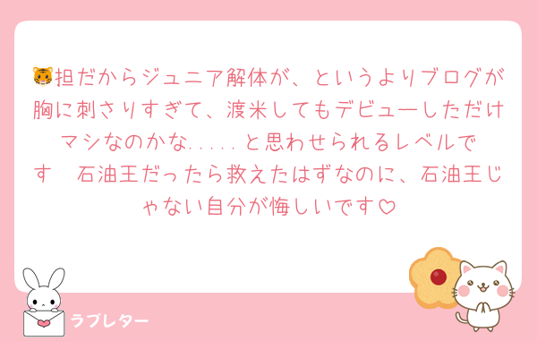 🐯担だからジュニア解体が、というよりブログが胸に刺さりすぎて、渡米してもデビューしただけマシなのかな.....と思わせられるレベルです🥲石油王だったら救えたはずなのに、石油王じゃない自分が悔しいです