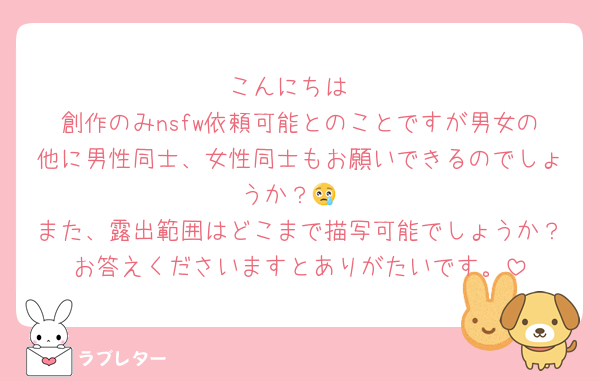 こんにちは
創作のみnsfw依頼可能とのことですが男女の他に男性同士、女性同士もお願いできるのでしょうか？😢
また、露出範囲はどこまで描写可能でしょうか？お答えくださいますとありがたいです。