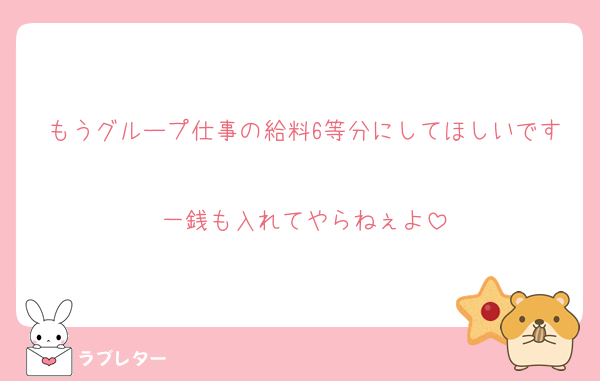 もうグループ仕事の給料6等分にしてほしいです
一銭も入れてやらねぇよ