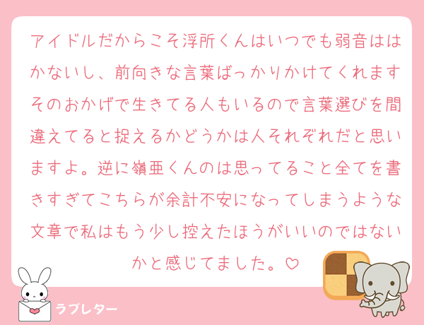 アイドルだからこそ浮所くんはいつでも弱音ははかないし、前向きな言葉ばっかりかけてくれますそのおかげで生きてる人もいるので言葉選びを間違えてると捉えるかどうかは人それぞれだと思いますよ。逆に嶺亜くんのは思ってること全てを書きすぎてこちらが余計不安になってしまうような文章で私はもう少し控えたほうがいいのではないかと感じてました。