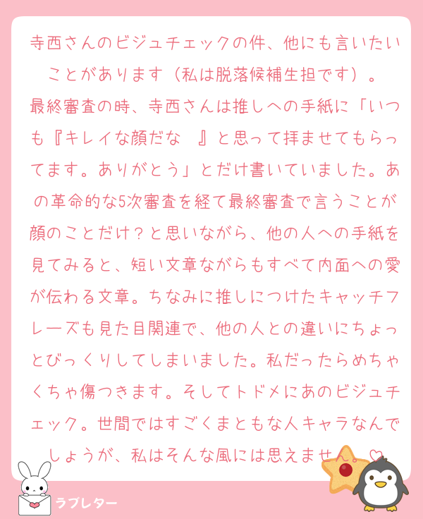 寺西さんのビジュチェックの件、他にも言いたいことがあります（私は脱落候補生担です）。
最終審査の時、寺西さんは推しへの手紙に「いつも『キレイな顔だな〜』と思って拝ませてもらってます。ありがとう」とだけ書いていました。あの革命的な5次審査を経て最終審査で言うことが顔のことだけ？と思いながら、他の人への手紙を見てみると、短い文章ながらもすべて内面への愛が伝わる文章。ちなみに推しにつけたキャッチフレーズも見た目関連で、他の人との違いにちょっとびっくりしてしまいました。私だったらめちゃくちゃ傷つきます。そしてトドメにあのビジュチェック。世間ではすごくまともな人キャラなんでしょうが、私はそんな風には思えません。