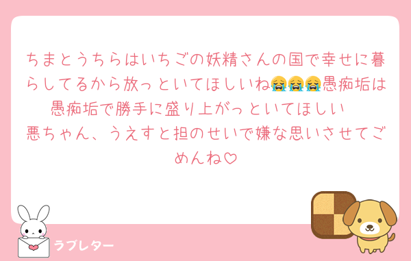 ちまとうちらはいちごの妖精さんの国で幸せに暮らしてるから放っといてほしいね😭😭😭愚痴垢は愚痴垢で勝手に盛り上がっといてほしい
悪ちゃん、うえすと担のせいで嫌な思いさせてごめんね