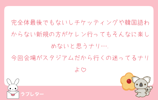 完全体最後でもないしチケッティングや韓国語わからない新規の方がケレン行ってもそんなに楽しめないと思うナリ….
今回会場がスタジアムだから行くの迷ってるナリよ