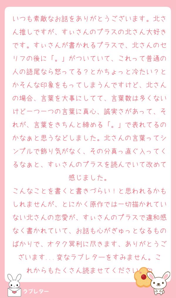 いつも素敵なお話をありがとうございます。北さん推しですが、すぃさんのプラスの北さん大好きです。すぃさんが書かれるプラスで、北さんのセリフの後に「。」がついていて、これって普通の人の語尾なら怒ってる？とかちょっと冷たい？とかそんな印象をもってしまうんですけど、北さんの場合、言葉を大事にしてて、言葉数は多くないけど一つ一つの言葉に真心、誠実さがあって、それが、言葉をきちんと締める「。」で表れてるのかなぁと思うなどしました。北さんの言葉ってシンプルで飾り気がなく、その分真っ直ぐ入ってくるなぁと、すぃさんのプラスを読んでいて改めて感じました。
こんなことを書くと書きづらい！と思われるかもしれませんが、とにかく原作では一切描かれていない北さんの恋愛が、すぃさんのプラスで違和感なく書かれていて、お話も心がぎゅっとなるものばかりで、オタク冥利に尽きます、ありがとうございます...変なラブレターをすみません。これからもたくさん読ませてください。