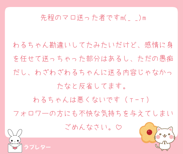 先程のマロ送った者ですm(_ _)m

わるちゃん勘違いしてたみたいだけど、感情に身を任せて送っちゃった部分はあるし、ただの愚痴だし、わざわざわるちゃんに送る内容じゃなかったなと反省してます。
わるちゃんは悪くないです（т-т）
フォロワーの方にも不快な気持ちを与えてしまいごめんなさい。
