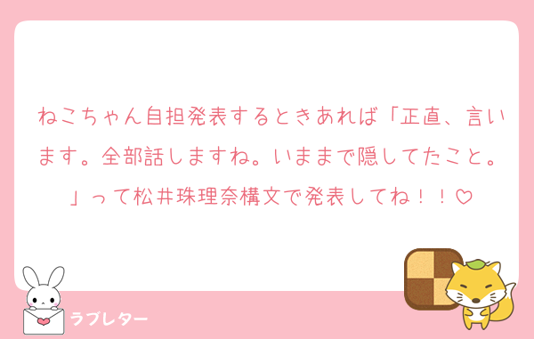 ねこちゃん自担発表するときあれば「正直、言います。全部話しますね。いままで隠してたこと。」って松井珠理奈構文で発表してね！！