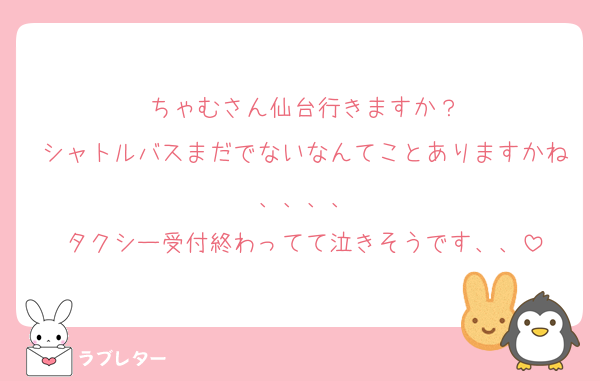 ちゃむさん仙台行きますか？
シャトルバスまだでないなんてことありますかね、、、、
タクシー受付終わってて泣きそうです、、