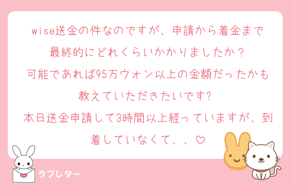wise送金の件なのですが、申請から着金まで最終的にどれくらいかかりましたか？
可能であれば95万ウォン以上の金額だったかも教えていただきたいですㅜ
本日送金申請して3時間以上経っていますが、到着していなくて、、