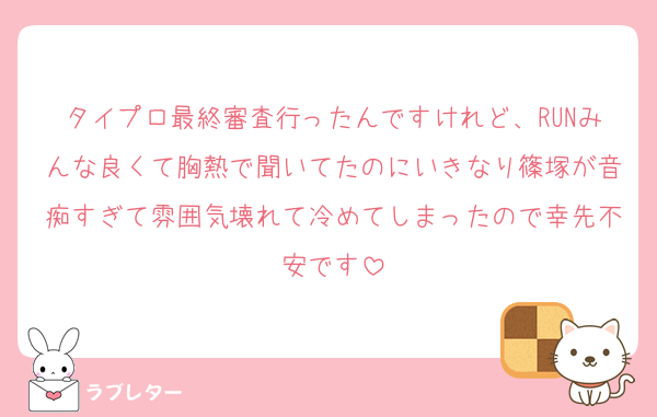 タイプロ最終審査行ったんですけれど、RUNみんな良くて胸熱で聞いてたのにいきなり篠塚が音痴すぎて雰囲気壊れて冷めてしまったので幸先不安です