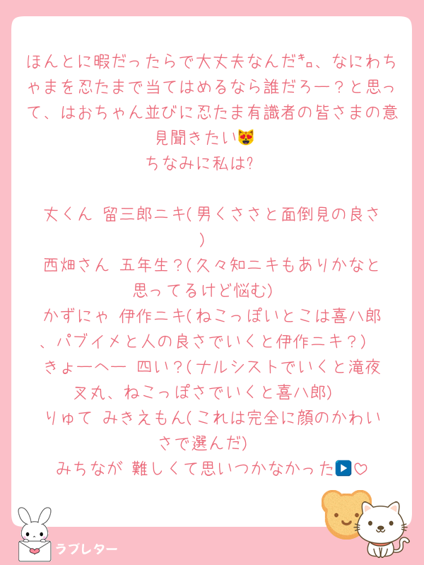 ほんとに暇だったらで大丈夫なんだ㌔、なにわちゃまを忍たまで当てはめるなら誰だろー？と思って、はおちゃん並びに忍たま有識者の皆さまの意見聞きたい😻
ちなみに私は⬇️

丈くん▶︎留三郎ニキ(男くささと面倒見の良さ)
西畑さん▶︎五年生？(久々知ニキもありかなと思ってるけど悩む)
かずにゃ▶︎伊作ニキ(ねこっぽいとこは喜八郎、パブイメと人の良さでいくと伊作ニキ？)
きょーへー▶︎四い？(ナルシストでいくと滝夜叉丸、ねこっぽさでいくと喜八郎)
りゅて▶︎みきえもん(これは完全に顔のかわいさで選んだ)
みちなが▶︎難しくて思いつかなかった😭