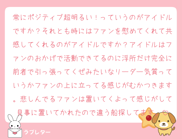 常にポジティブ超明るい！っていうのがアイドルですか？それとも時にはファンを慰めてくれて共感してくれるのがアイドルですか？アイドルはファンのおかげで活動できてるのに浮所だけ完全に前者で引っ張ってくぜみたいなリーダー気質っていうかファンの上に立ってる感じがむかつきます。悲しんでるファンは置いてくよって感じがして見事に置いてかれたので違う船探してます。