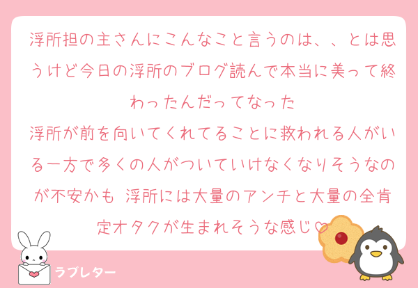 浮所担の主さんにこんなこと言うのは、、とは思うけど今日の浮所のブログ読んで本当に美って終わったんだってなった
浮所が前を向いてくれてることに救われる人がいる一方で多くの人がついていけなくなりそうなのが不安かも 浮所には大量のアンチと大量の全肯定オタクが生まれそうな感じ