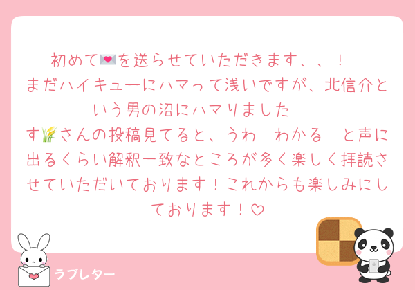 初めて💌を送らせていただきます、、！
まだハイキューにハマって浅いですが、北信介という男の沼にハマりました🥺
す🌾さんの投稿見てると、うわ〜わかる〜と声に出るくらい解釈一致なところが多く楽しく拝読させていただいております！これからも楽しみにしております！