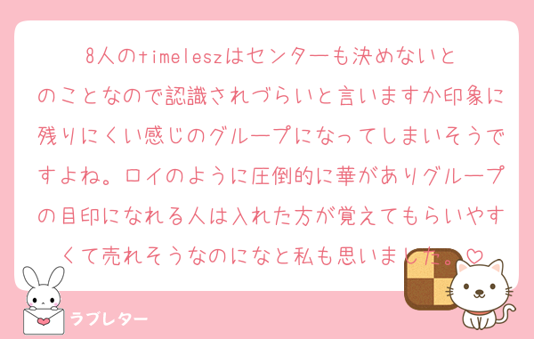 8人のtimeleszはセンターも決めないとのことなので認識されづらいと言いますか印象に残りにくい感じのグループになってしまいそうですよね。ロイのように圧倒的に華がありグループの目印になれる人は入れた方が覚えてもらいやすくて売れそうなのになと私も思いました。