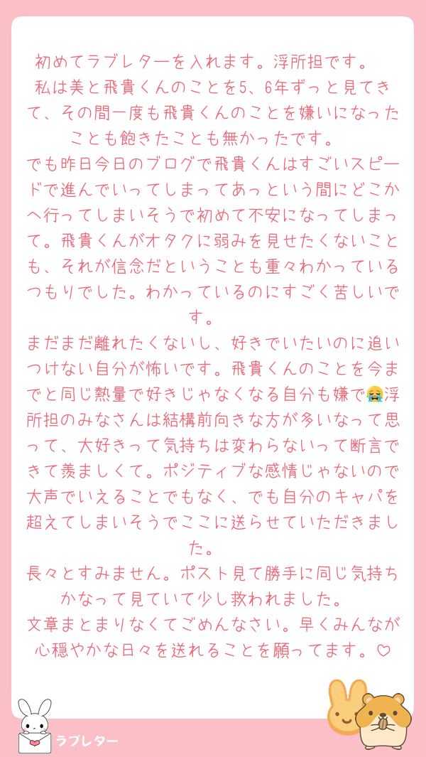 初めてラブレターを入れます。浮所担です。
私は美と飛貴くんのことを5、6年ずっと見てきて、その間一度も飛貴くんのことを嫌いになったことも飽きたことも無かったです。
でも昨日今日のブログで飛貴くんはすごいスピードで進んでいってしまってあっという間にどこかへ行ってしまいそうで初めて不安になってしまって。飛貴くんがオタクに弱みを見せたくないことも、それが信念だということも重々わかっているつもりでした。わかっているのにすごく苦しいです。
まだまだ離れたくないし、好きでいたいのに追いつけない自分が怖いです。飛貴くんのことを今までと同じ熱量で好きじゃなくなる自分も嫌で😭浮所担のみなさんは結構前向きな方が多いなって思って、大好きって気持ちは変わらないって断言できて羨ましくて。ポジティブな感情じゃないので大声でいえることでもなく、でも自分のキャパを超えてしまいそうでここに送らせていただきました。
長々とすみません。ポスト見て勝手に同じ気持ちかなって見ていて少し救われました。
文章まとまりなくてごめんなさい。早くみんなが心穏やかな日々を送れることを願ってます。