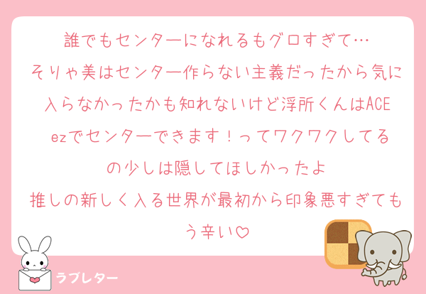 誰でもセンターになれるもグロすぎて…
そりゃ美はセンター作らない主義だったから気に入らなかったかも知れないけど浮所くんはACE ezでセンターできます！ってワクワクしてるの少しは隠してほしかったよ
推しの新しく入る世界が最初から印象悪すぎてもう辛い