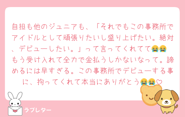 自担も他のジュニアも、「それでもこの事務所でアイドルとして頑張りたいし盛り上げたい。絶対、デビューしたい。」って言ってくれてて😭😭
もう受け入れて全力で金払うしかないなって。諦めるには早すぎる。この事務所でデビューする事に、拘ってくれて本当にありがとう😭😭