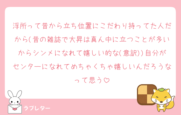 浮所って昔から立ち位置にこだわり持ってた人だから(昔の雑誌で大昇は真ん中に立つことが多いからシンメになれて嬉しい的な(意訳))自分がセンターになれてめちゃくちゃ嬉しいんだろうなって思う