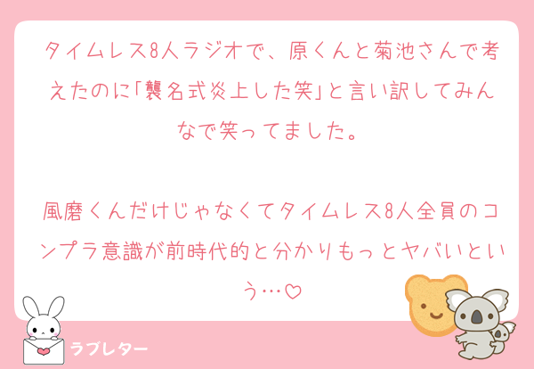 タイムレス8人ラジオで、原くんと菊池さんで考えたのに｢襲名式炎上した笑｣と言い訳してみんなで笑ってました。

風磨くんだけじゃなくてタイムレス8人全員のコンプラ意識が前時代的と分かりもっとヤバいという…