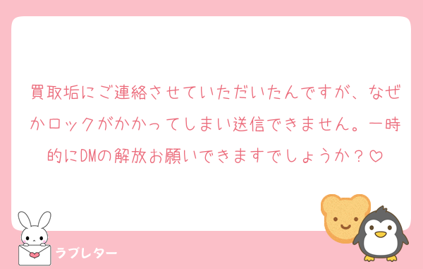 買取垢にご連絡させていただいたんですが、なぜかロックがかかってしまい送信できません。一時的にDMの解放お願いできますでしょうか？