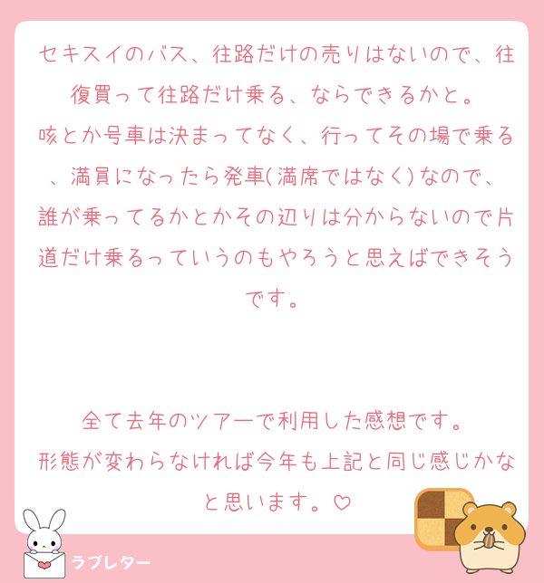 セキスイのバス、往路だけの売りはないので、往復買って往路だけ乗る、ならできるかと。
咳とか号車は決まってなく、行ってその場で乗る、満員になったら発車(満席ではなく)なので、誰が乗ってるかとかその辺りは分からないので片道だけ乗るっていうのもやろうと思えばできそうです。


全て去年のツアーで利用した感想です。
形態が変わらなければ今年も上記と同じ感じかなと思います。