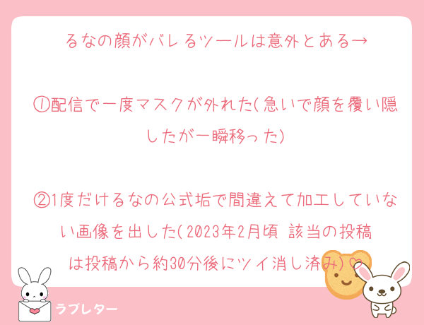 るなの顔がバレるツールは意外とある→

①配信で一度マスクが外れた(急いで顔を覆い隠したが一瞬移った)

②1度だけるなの公式垢で間違えて加工していない画像を出した(2023年2月頃 該当の投稿は投稿から約30分後にツイ消し済み)