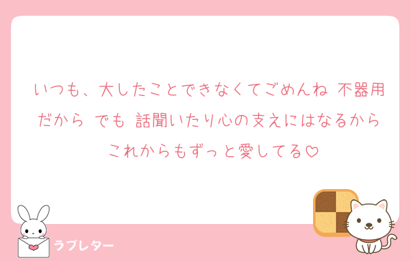 いつも、大したことできなくてごめんね 不器用だから でも 話聞いたり心の支えにはなるから これからもずっと愛してる