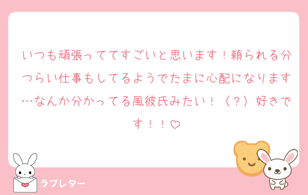 いつも頑張っててすごいと思います！頼られる分つらい仕事もしてるようでたまに心配になります…なんか分かってる風彼氏みたい！（？）好きです！！