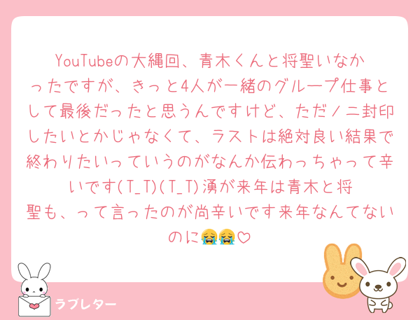 YouTubeの大縄回、青木くんと将聖いなかったですが、きっと4人が一緒のグループ仕事として最後だったと思うんですけど、ただノニ封印したいとかじゃなくて、ラストは絶対良い結果で終わりたいっていうのがなんか伝わっちゃって辛いです(T_T)(T_T)湧が来年は青木と将聖も、って言ったのが尚辛いです来年なんてないのに😭😭