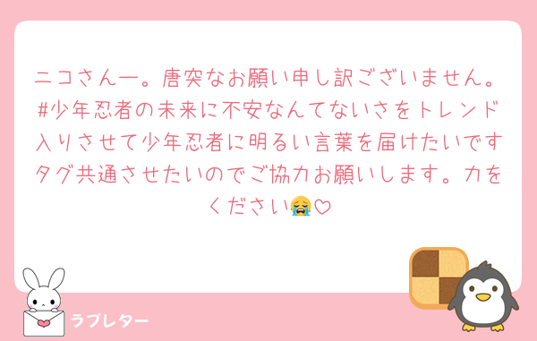 ニコさんー。唐突なお願い申し訳ございません。#少年忍者の未来に不安なんてないさをトレンド入りさせて少年忍者に明るい言葉を届けたいですタグ共通させたいのでご協力お願いします。力をください😭