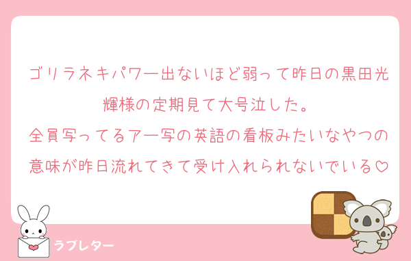 ゴリラネキパワー出ないほど弱って昨日の黒田光輝様の定期見て大号泣した。
全員写ってるアー写の英語の看板みたいなやつの意味が昨日流れてきて受け入れられないでいる