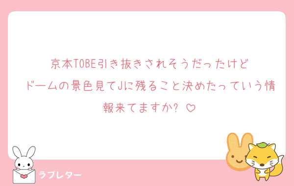 京本TOBE引き抜きされそうだったけど
ドームの景色見てJに残ること決めたっていう情報来てますか❓