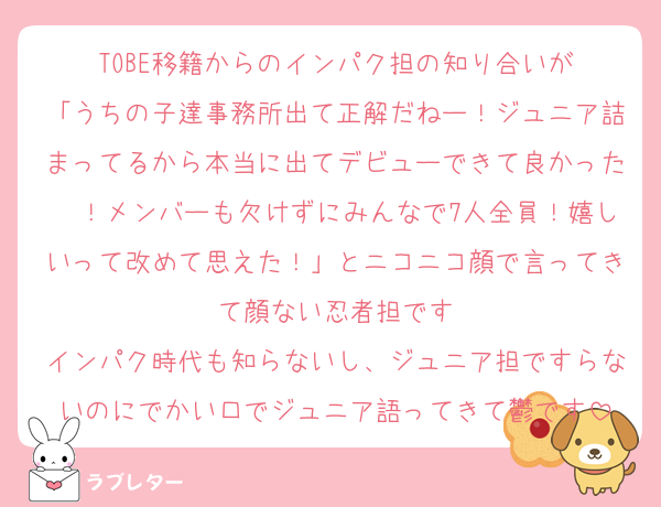 TOBE移籍からのインパク担の知り合いが
「うちの子達事務所出て正解だねー！ジュニア詰まってるから本当に出てデビューできて良かった〜！メンバーも欠けずにみんなで7人全員！嬉しいって改めて思えた！」とニコニコ顔で言ってきて顔ない忍者担です
インパク時代も知らないし、ジュニア担ですらないのにでかい口でジュニア語ってきて鬱です