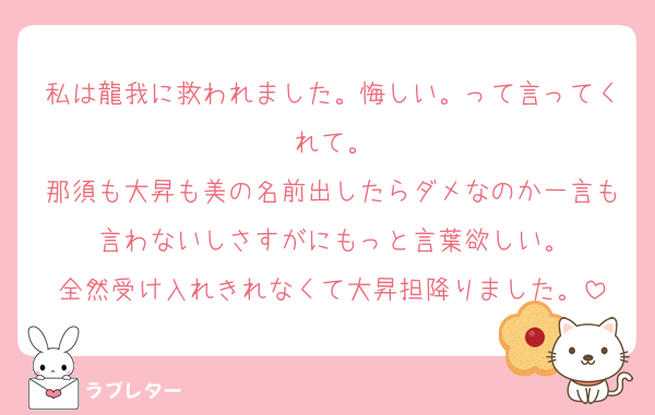 私は龍我に救われました。悔しい。って言ってくれて。
那須も大昇も美の名前出したらダメなのか一言も言わないしさすがにもっと言葉欲しい。
全然受け入れきれなくて大昇担降りました。