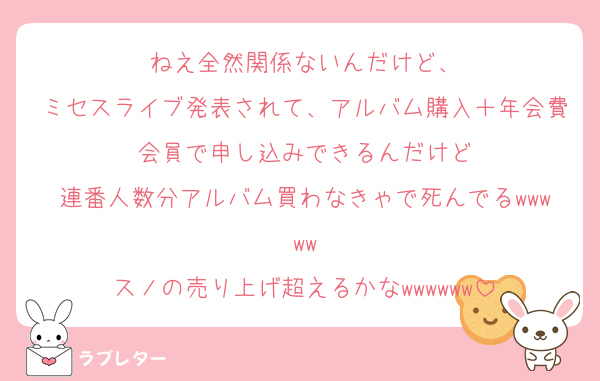 ねえ全然関係ないんだけど、
ミセスライブ発表されて、アルバム購入＋年会費会員で申し込みできるんだけど
連番人数分アルバム買わなきゃで死んでるwwwww
スノの売り上げ超えるかなwwwwww