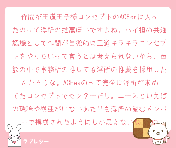 作間が王道王子様コンセプトのACEesに入ったのって浮所の推薦ぽいですよね。ハイ担の共通認識として作間が自発的に王道キラキラコンセプトをやりたいって言うとは考えられないから、面談の中で事務所の推してる浮所の推薦を採用したんだろうな。ACEesのって完全に浮所が求めてたコンセプトでセンターだし。エースといえばの瑞稀や嶺亜がいないあたりも浮所の望むメンバーで構成されたようにしか思えないな...