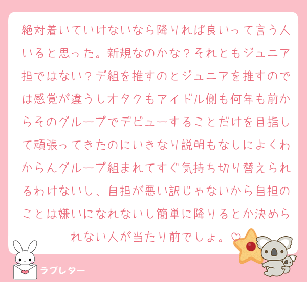 絶対着いていけないなら降りれば良いって言う人いると思った。新規なのかな？それともジュニア担ではない？デ組を推すのとジュニアを推すのでは感覚が違うしオタクもアイドル側も何年も前からそのグループでデビューすることだけを目指して頑張ってきたのにいきなり説明もなしによくわからんグループ組まれてすぐ気持ち切り替えられるわけないし、自担が悪い訳じゃないから自担のことは嫌いになれないし簡単に降りるとか決められない人が当たり前でしょ。